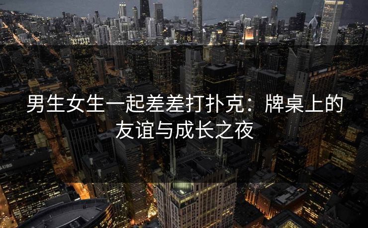 男生女生一起差差打扑克:牌桌上的友谊与成长之夜 男生女生一起差差打扑克:牌桌上的友谊与成长之夜