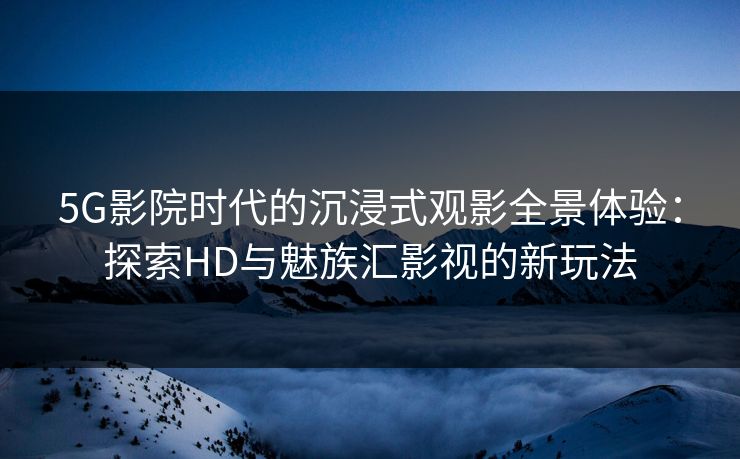 5G影院时代的沉浸式观影全景体验：探索HD与魅族汇影视的新玩法