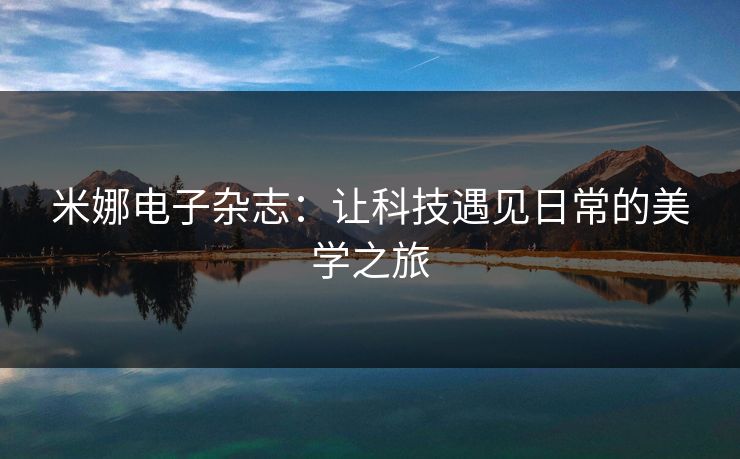 米娜电子杂志:让科技遇见日常的美学之旅 米娜电子杂志:让科技遇见日常的美学之旅
