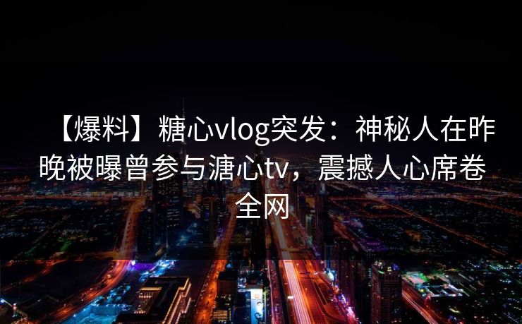 【爆料】糖心vlog突发：神秘人在昨晚被曝曾参与溏心tv，震撼人心席卷全网