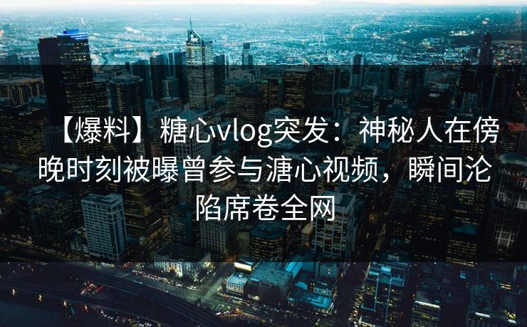 【爆料】糖心vlog突发：神秘人在傍晚时刻被曝曾参与溏心视频，瞬间沦陷席卷全网