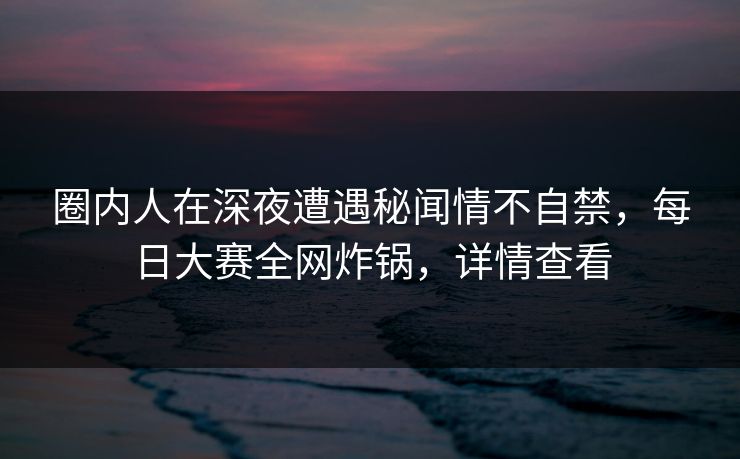 圈内人在深夜遭遇秘闻情不自禁，每日大赛全网炸锅，详情查看