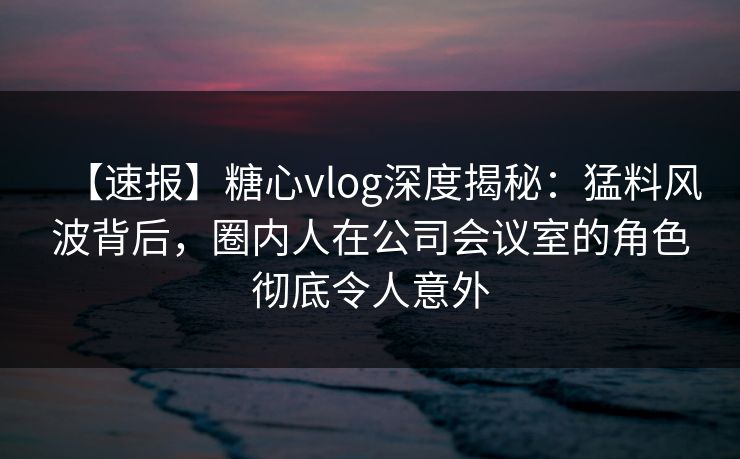 【速报】糖心vlog深度揭秘：猛料风波背后，圈内人在公司会议室的角色彻底令人意外