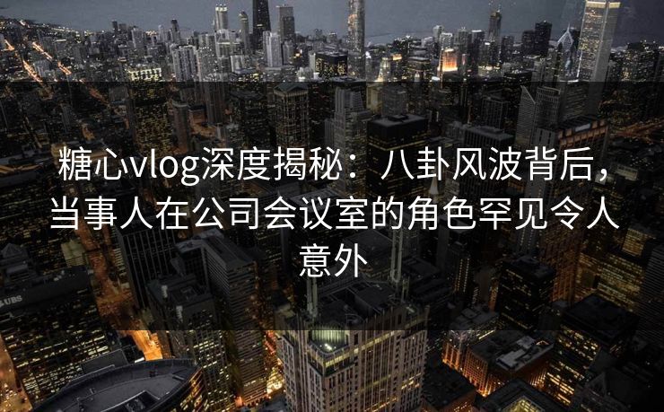 糖心vlog深度揭秘：八卦风波背后，当事人在公司会议室的角色罕见令人意外