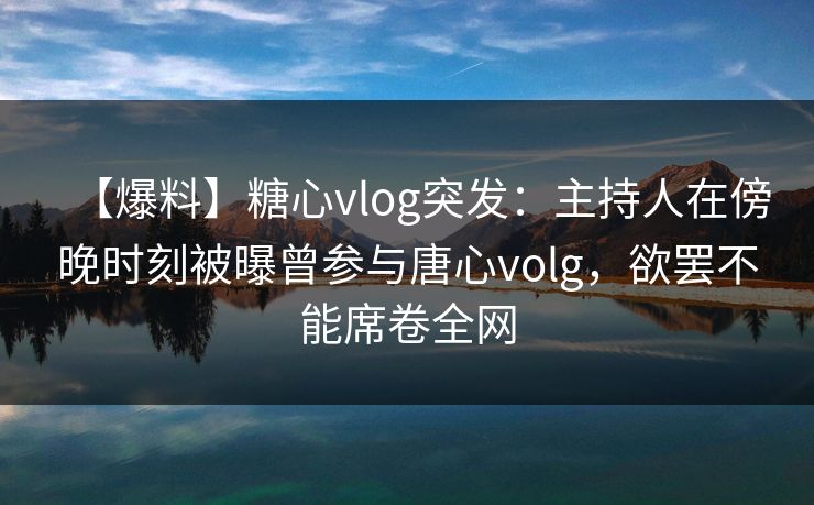 【爆料】糖心vlog突发：主持人在傍晚时刻被曝曾参与唐心volg，欲罢不能席卷全网