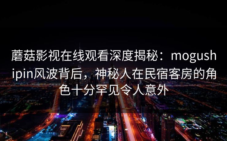 蘑菇影视在线观看深度揭秘：mogushipin风波背后，神秘人在民宿客房的角色十分罕见令人意外