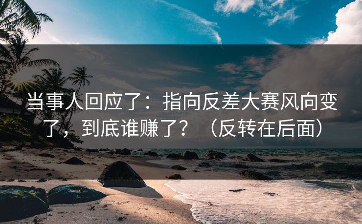 当事人回应了:指向反差大赛风向变了,到底谁赚了?(反转在后面)