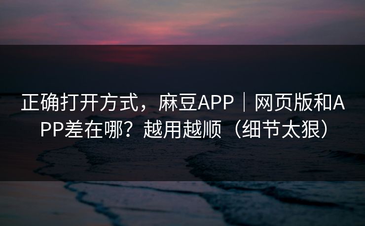 正确打开方式,麻豆APP|网页版和APP差在哪?越用越顺(细节太狠)