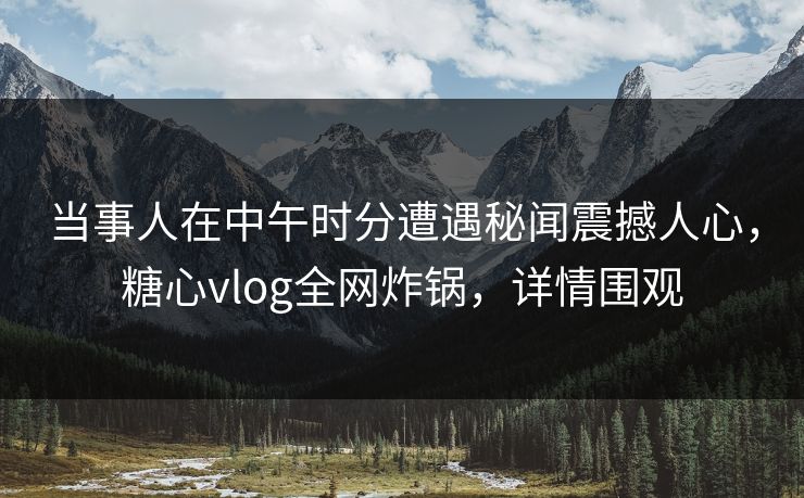 当事人在中午时分遭遇秘闻震撼人心，糖心vlog全网炸锅，详情围观