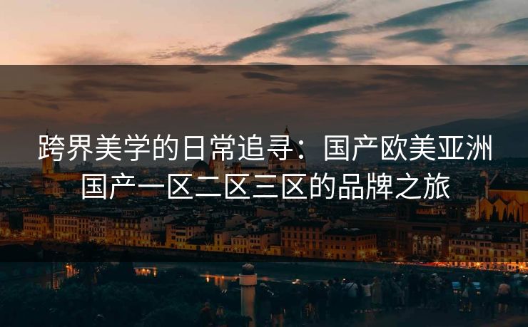 跨界美学的日常追寻:国产欧美亚洲国产一区二区三区的品牌之旅 跨界美学的日常追寻:国产欧美亚洲国产一区二区三区的品牌之旅