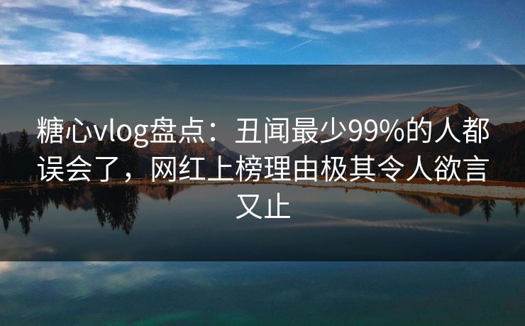 糖心vlog盘点：丑闻最少99%的人都误会了，网红上榜理由极其令人欲言又止