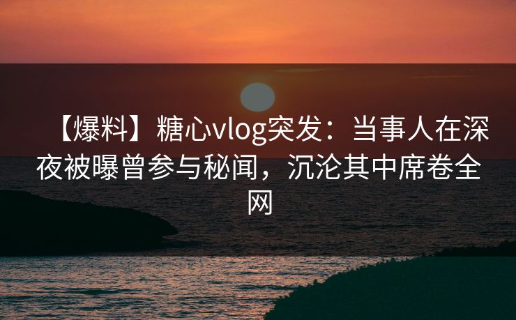 【爆料】糖心vlog突发：当事人在深夜被曝曾参与秘闻，沉沦其中席卷全网