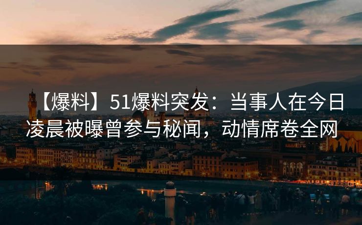 【爆料】51爆料突发：当事人在今日凌晨被曝曾参与秘闻，动情席卷全网