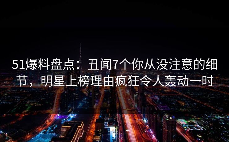 51爆料盘点：丑闻7个你从没注意的细节，明星上榜理由疯狂令人轰动一时