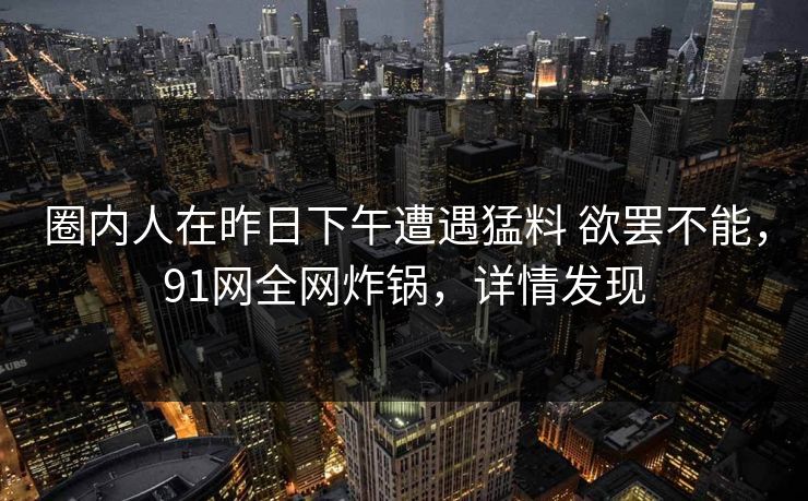圈内人在昨日下午遭遇猛料 欲罢不能，91网全网炸锅，详情发现