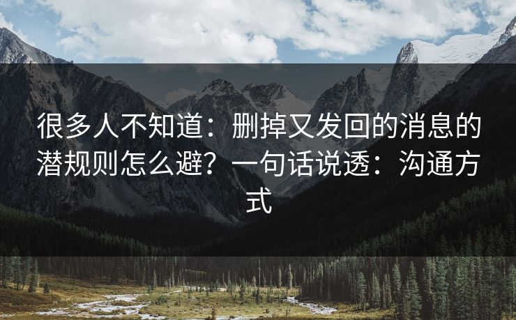 很多人不知道：删掉又发回的消息的潜规则怎么避？一句话说透：沟通方式