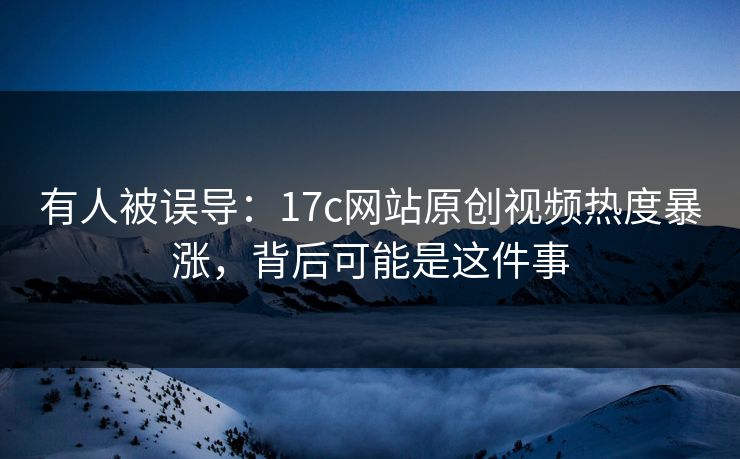 有人被误导:17c网站原创视频热度暴涨,背后可能是这件事