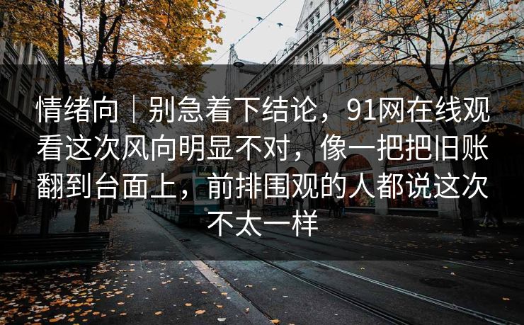 情绪向｜别急着下结论，91网在线观看这次风向明显不对，像一把把旧账翻到台面上，前排围观的人都说这次不太一样